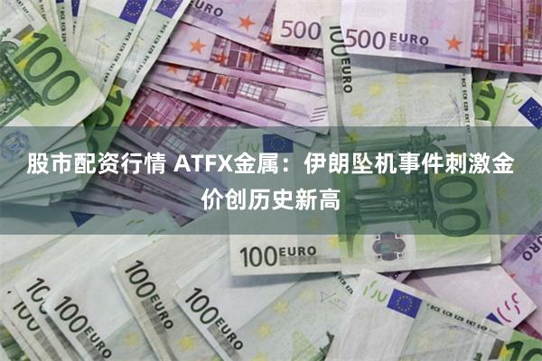 股市配资行情 ATFX金属：伊朗坠机事件刺激金价创历史新高