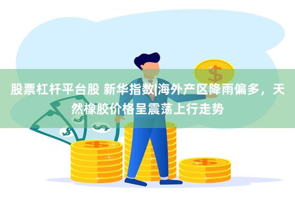 股票杠杆平台股 新华指数|海外产区降雨偏多，天然橡胶价格呈震荡上行走势