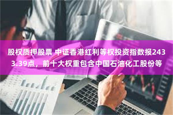 股权质押股票 中证香港红利等权投资指数报2433.39点，前十大权重包含中国石油化工股份等