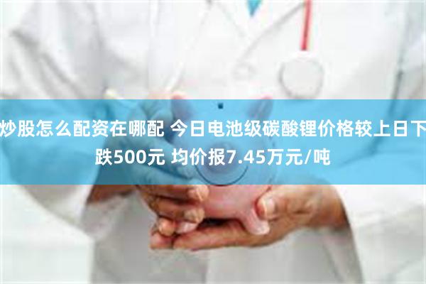炒股怎么配资在哪配 今日电池级碳酸锂价格较上日下跌500元 均价报7.45万元/吨