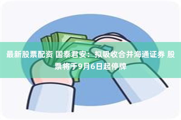 最新股票配资 国泰君安：拟吸收合并海通证券 股票将于9月6日起停牌