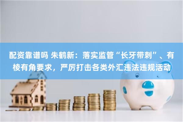 配资靠谱吗 朱鹤新：落实监管“长牙带刺”、有棱有角要求，严厉打击各类外汇违法违规活动