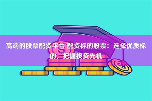 高端的股票配资平台 配资标的股票：选择优质标的，把握投资先机