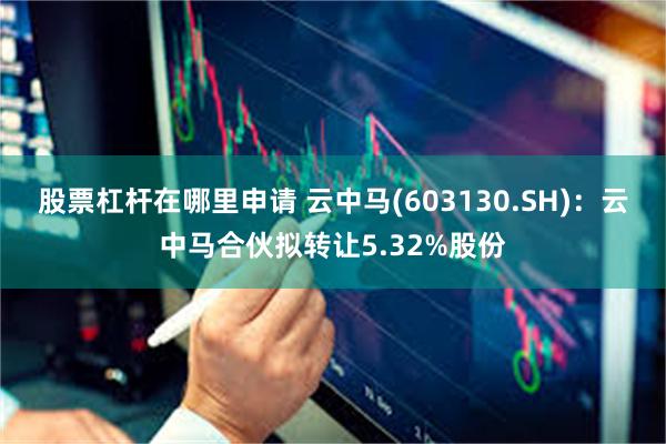 股票杠杆在哪里申请 云中马(603130.SH)：云中马合伙拟转让5.32%股份