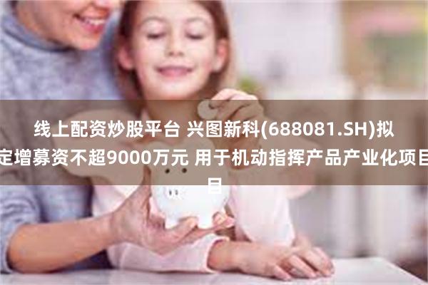 线上配资炒股平台 兴图新科(688081.SH)拟定增募资不超9000万元 用于机动指挥产品产业化项目