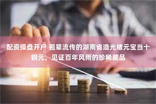 配资操盘开户 祖辈流传的湖南省造光绪元宝当十铜元，见证百年风雨的珍稀藏品
