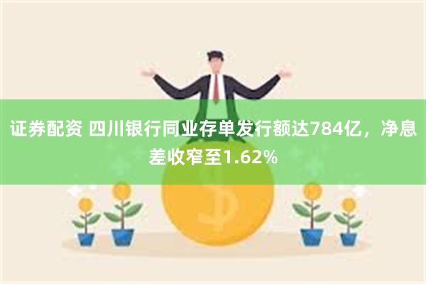 证券配资 四川银行同业存单发行额达784亿，净息差收窄至1.62%