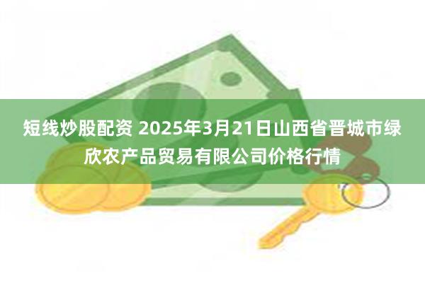 短线炒股配资 2025年3月21日山西省晋城市绿欣农产品贸易有限公司价格行情