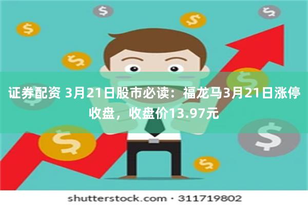 证券配资 3月21日股市必读：福龙马3月21日涨停收盘，收盘价13.97元
