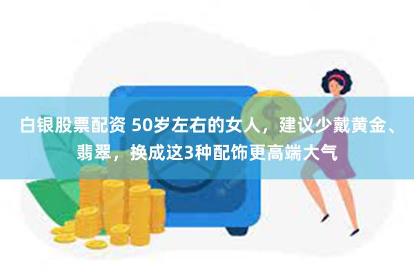 白银股票配资 50岁左右的女人，建议少戴黄金、翡翠，换成这3种配饰更高端大气