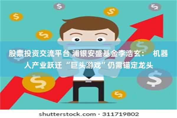 股票投资交流平台 浦银安盛基金李浩玄：  机器人产业跃迁 “巨头游戏”仍需锚定龙头