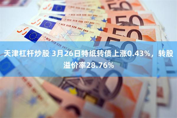 天津杠杆炒股 3月26日特纸转债上涨0.43%，转股溢价率28.76%