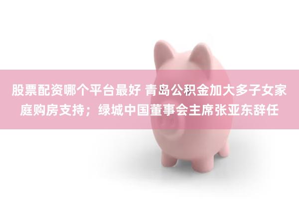 股票配资哪个平台最好 青岛公积金加大多子女家庭购房支持；绿城中国董事会主席张亚东辞任