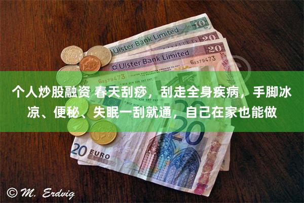 个人炒股融资 春天刮痧，刮走全身疾病，手脚冰凉、便秘、失眠一刮就通，自己在家也能做