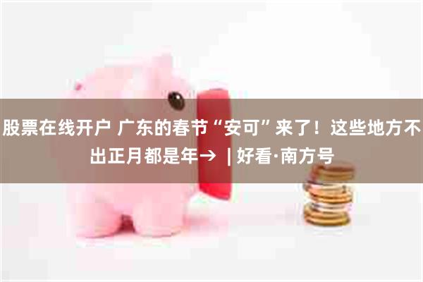 股票在线开户 广东的春节“安可”来了！这些地方不出正月都是年→  | 好看·南方号