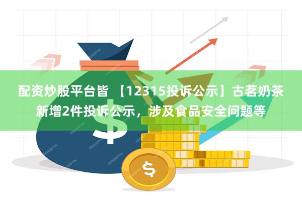 配资炒股平台皆 【12315投诉公示】古茗奶茶新增2件投诉公示，涉及食品安全问题等