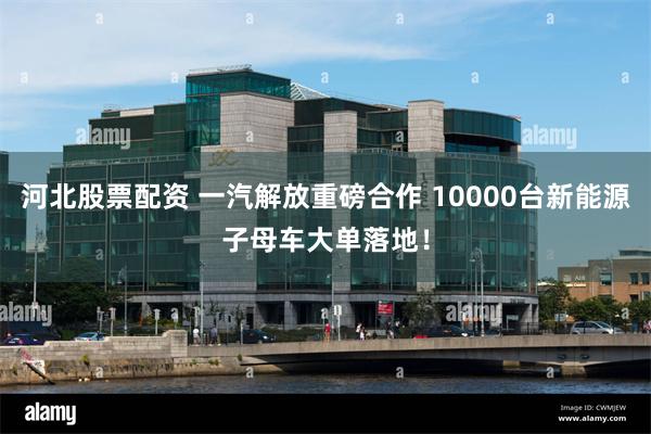 河北股票配资 一汽解放重磅合作 10000台新能源子母车大单落地！