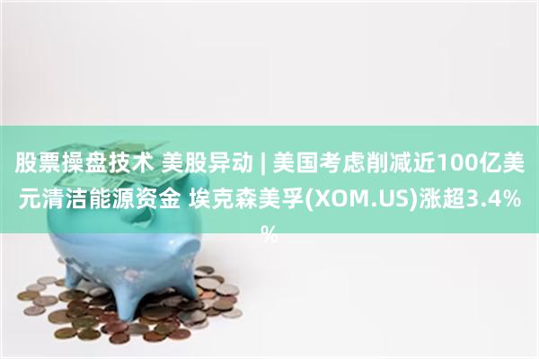 股票操盘技术 美股异动 | 美国考虑削减近100亿美元清洁能源资金 埃克森美孚(XOM.US)涨超3.4%