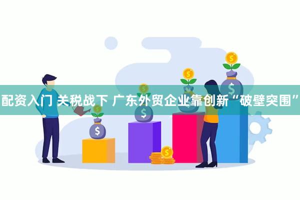 配资入门 关税战下 广东外贸企业靠创新“破壁突围”