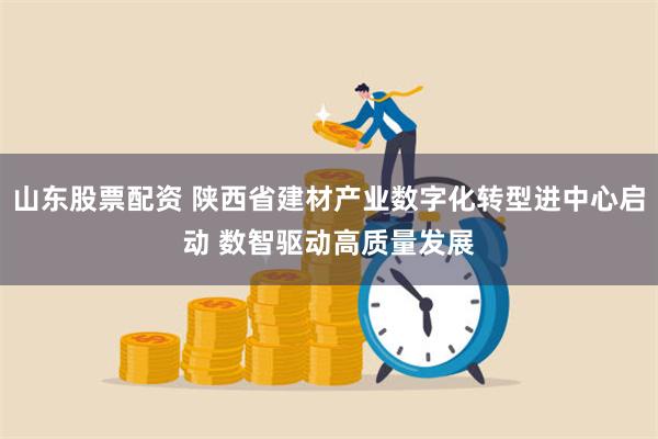 山东股票配资 陕西省建材产业数字化转型进中心启动 数智驱动高质量发展
