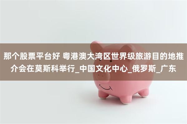 那个股票平台好 粤港澳大湾区世界级旅游目的地推介会在莫斯科举行_中国文化中心_俄罗斯_广东