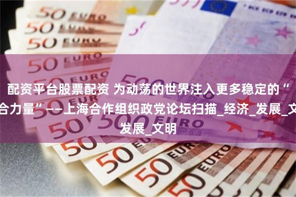 配资平台股票配资 为动荡的世界注入更多稳定的“上合力量”——上海合作组织政党论坛扫描_经济_发展_文明