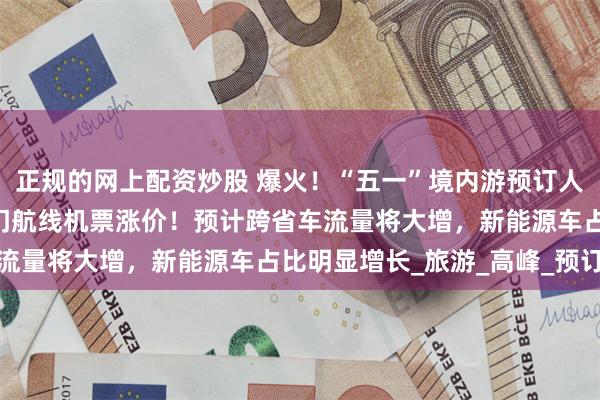正规的网上配资炒股 爆火！“五一”境内游预订人次暴涨100%，大量热门航线机票涨价！预计跨省车流量将大增，新能源车占比明显增长_旅游_高峰_预订量