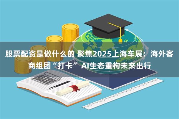 股票配资是做什么的 聚焦2025上海车展：海外客商组团“打卡” AI生态重构未来出行