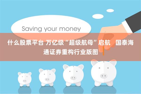 什么股票平台 万亿级“超级航母”启航   国泰海通证券重构行业版图