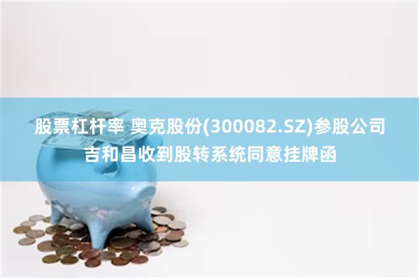 股票杠杆率 奥克股份(300082.SZ)参股公司吉和昌收到股转系统同意挂牌函