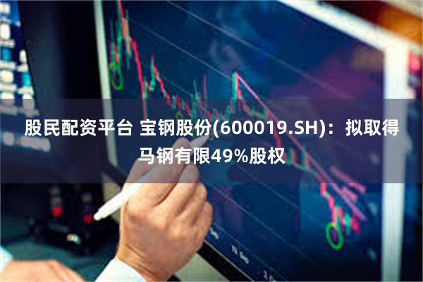 股民配资平台 宝钢股份(600019.SH)：拟取得马钢有限49%股权