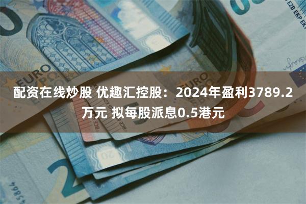 配资在线炒股 优趣汇控股：2024年盈利3789.2万元 拟每股派息0.5港元