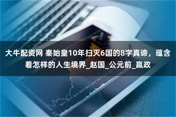 大牛配资网 秦始皇10年扫灭6国的8字真谛，蕴含着怎样的人生境界_赵国_公元前_嬴政