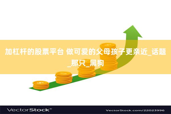 加杠杆的股票平台 做可爱的父母孩子更亲近_话题_那只_黑狗