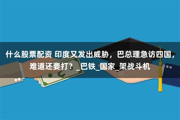 什么股票配资 印度又发出威胁，巴总理急访四国，难道还要打？_巴铁_国家_架战斗机