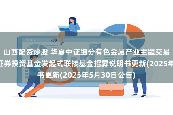 山西配资炒股 华夏中证细分有色金属产业主题交易型开放式指数证券投资基金发起式联接基金招募说明书更新(2025年5月30日公告)