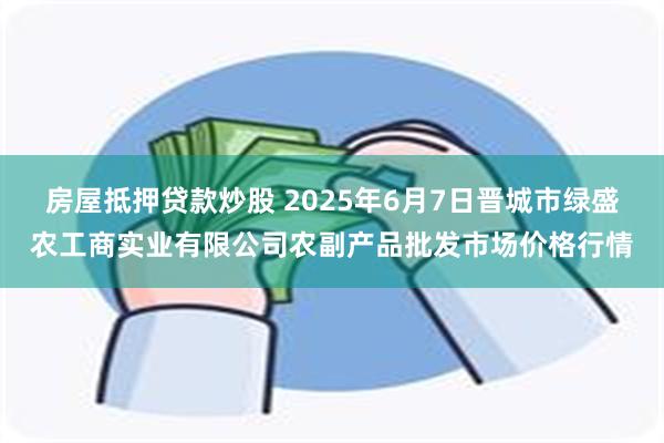 房屋抵押贷款炒股 2025年6月7日晋城市绿盛农工商实业有限公司农副产品批发市场价格行情