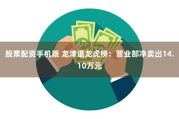 股票配资手机版 龙津退龙虎榜：营业部净卖出14.10万元