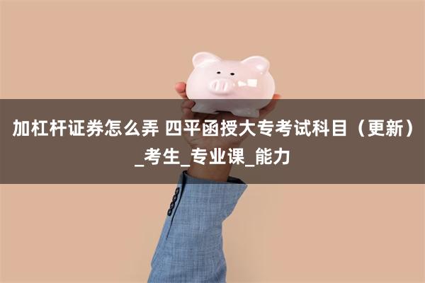 加杠杆证券怎么弄 四平函授大专考试科目（更新）_考生_专业课_能力