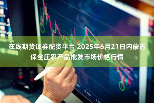 在线期货证券配资平台 2025年6月21日内蒙古保全庄农产品批发市场价格行情