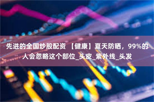 先进的全国炒股配资 【健康】夏天防晒，99%的人会忽略这个部位_头皮_紫外线_头发
