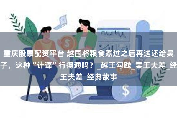 重庆股票配资平台 越国将粮食煮过之后再送还给吴国作种子，这种“计谋”行得通吗？_越王勾践_吴王夫差_经典故事