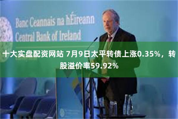 十大实盘配资网站 7月9日太平转债上涨0.35%，转股溢价率59.92%