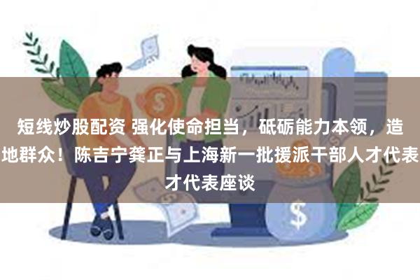 短线炒股配资 强化使命担当，砥砺能力本领，造福当地群众！陈吉宁龚正与上海新一批援派干部人才代表座谈