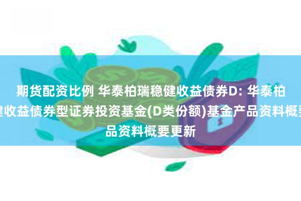 期货配资比例 华泰柏瑞稳健收益债券D: 华泰柏瑞稳健收益债券型证券投资基金(D类份额)基金产品资料概要更新