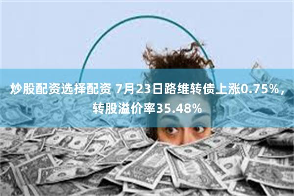 炒股配资选择配资 7月23日路维转债上涨0.75%，转股溢价率35.48%