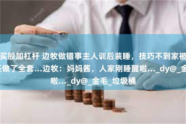 买股加杠杆 边牧做错事主人训后装睡，技巧不到家被抓到后戏还做了全套...边牧：妈妈酱，人家刚睡醒啦..._dy@_金毛_垃圾桶