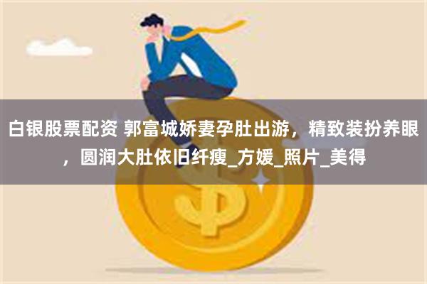 白银股票配资 郭富城娇妻孕肚出游，精致装扮养眼，圆润大肚依旧纤瘦_方媛_照片_美得