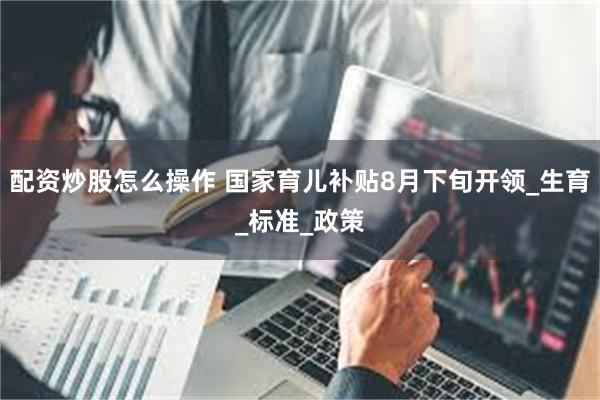 配资炒股怎么操作 国家育儿补贴8月下旬开领_生育_标准_政策