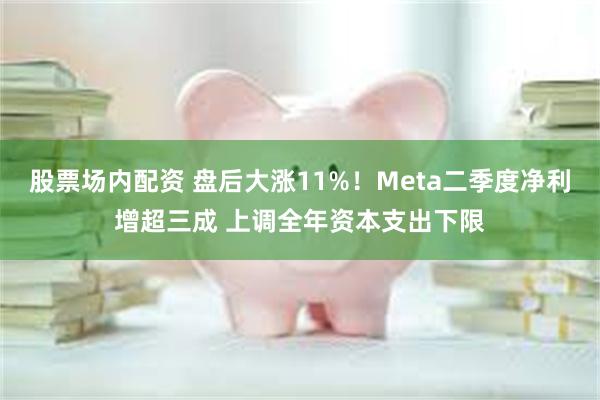 股票场内配资 盘后大涨11%！Meta二季度净利增超三成 上调全年资本支出下限